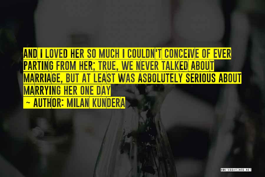 Milan Kundera Quotes: And I Loved Her So Much I Couldn't Conceive Of Ever Parting From Her; True, We Never Talked About Marriage,