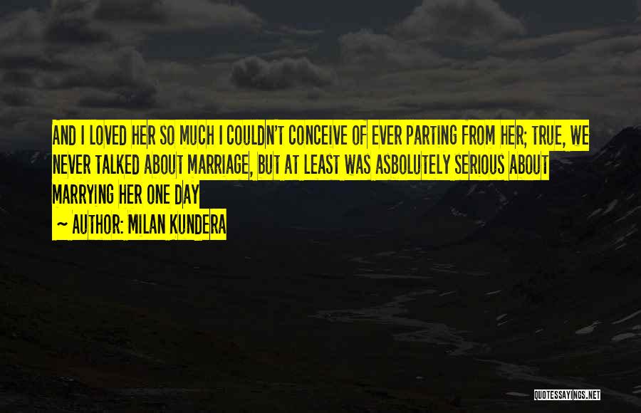 Milan Kundera Quotes: And I Loved Her So Much I Couldn't Conceive Of Ever Parting From Her; True, We Never Talked About Marriage,