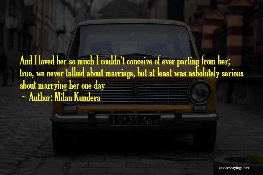 Milan Kundera Quotes: And I Loved Her So Much I Couldn't Conceive Of Ever Parting From Her; True, We Never Talked About Marriage,