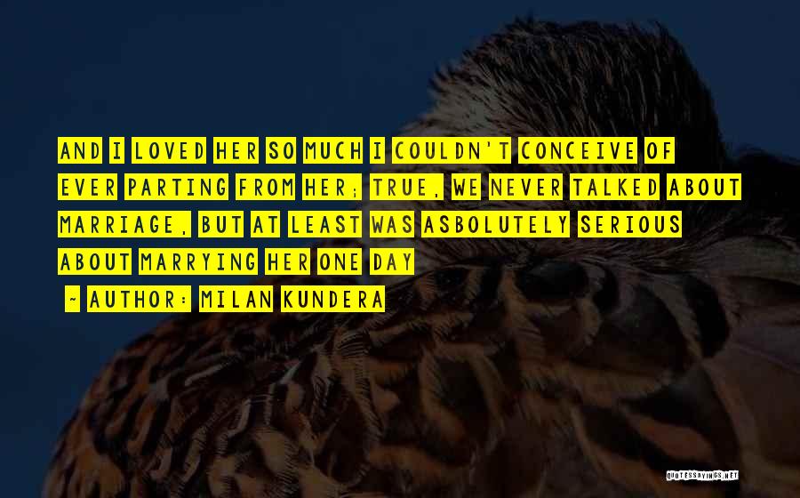 Milan Kundera Quotes: And I Loved Her So Much I Couldn't Conceive Of Ever Parting From Her; True, We Never Talked About Marriage,