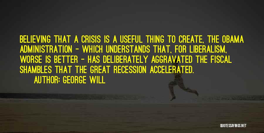 George Will Quotes: Believing That A Crisis Is A Useful Thing To Create, The Obama Administration - Which Understands That, For Liberalism, Worse