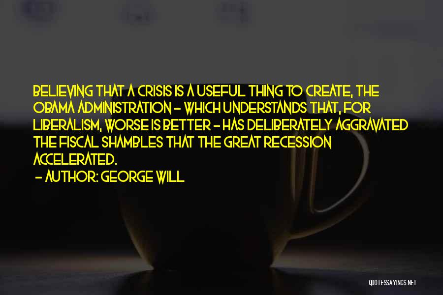 George Will Quotes: Believing That A Crisis Is A Useful Thing To Create, The Obama Administration - Which Understands That, For Liberalism, Worse