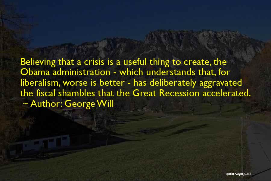 George Will Quotes: Believing That A Crisis Is A Useful Thing To Create, The Obama Administration - Which Understands That, For Liberalism, Worse