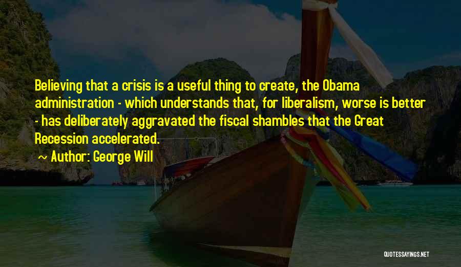 George Will Quotes: Believing That A Crisis Is A Useful Thing To Create, The Obama Administration - Which Understands That, For Liberalism, Worse