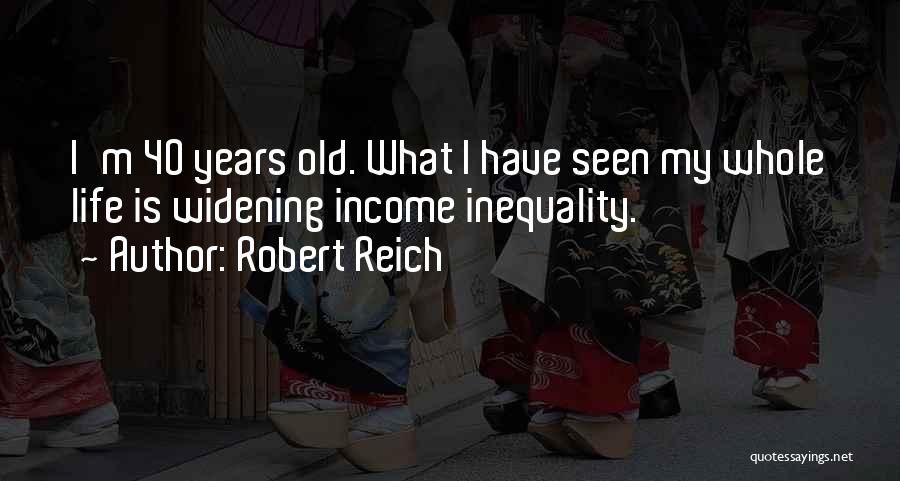 Robert Reich Quotes: I'm 40 Years Old. What I Have Seen My Whole Life Is Widening Income Inequality.