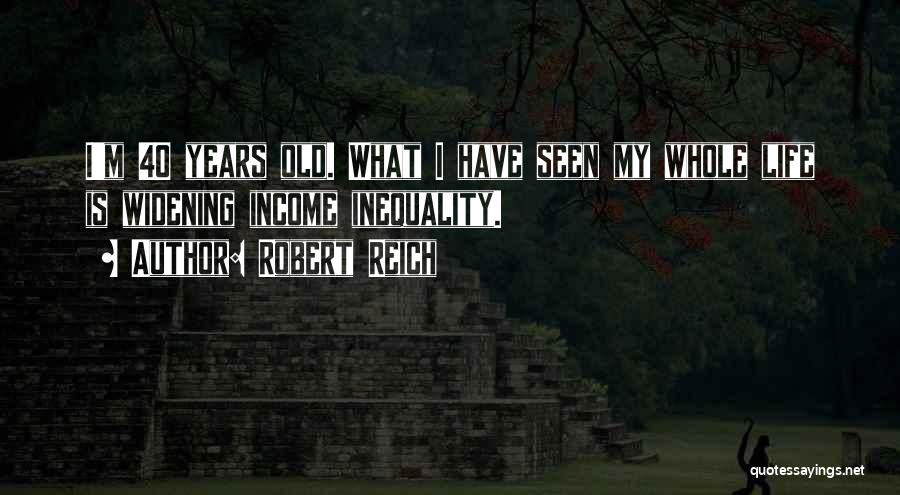 Robert Reich Quotes: I'm 40 Years Old. What I Have Seen My Whole Life Is Widening Income Inequality.