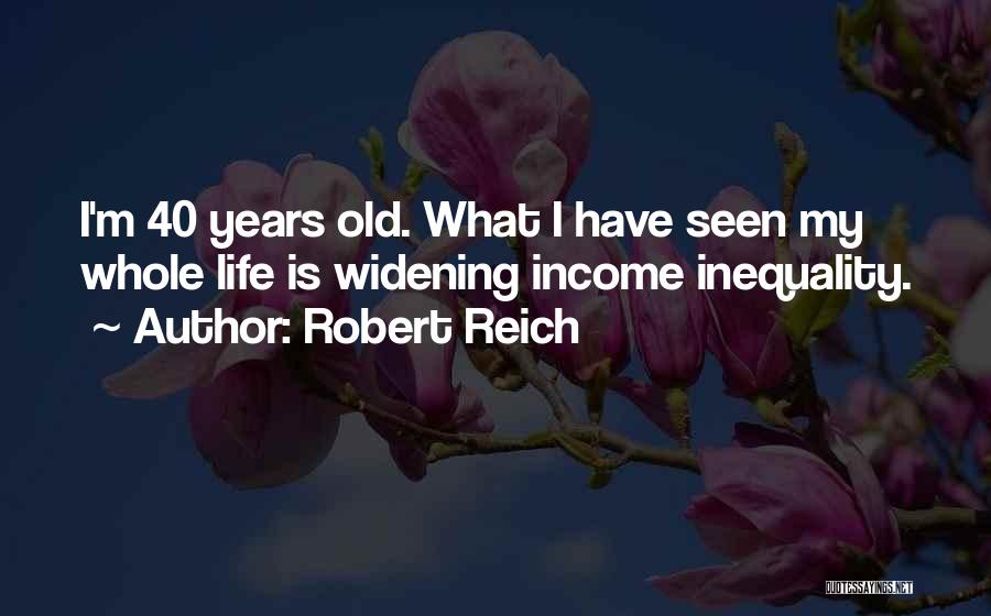 Robert Reich Quotes: I'm 40 Years Old. What I Have Seen My Whole Life Is Widening Income Inequality.