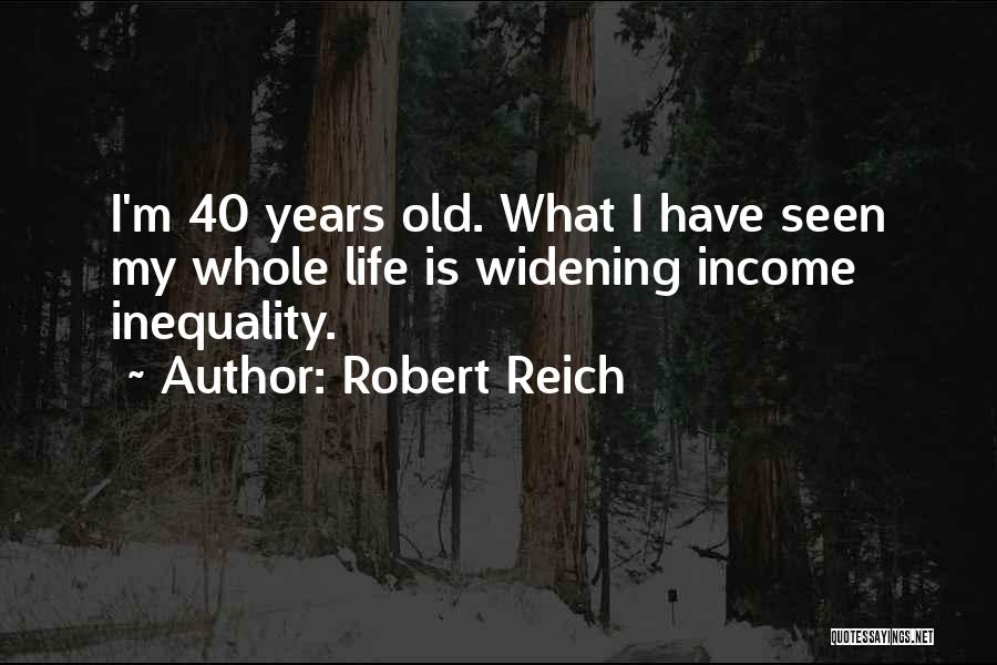 Robert Reich Quotes: I'm 40 Years Old. What I Have Seen My Whole Life Is Widening Income Inequality.