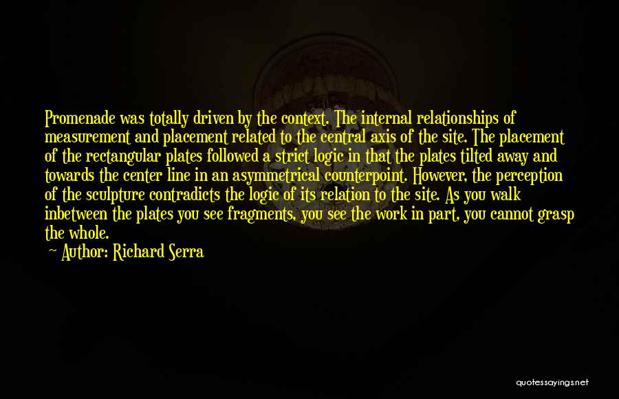 Richard Serra Quotes: Promenade Was Totally Driven By The Context. The Internal Relationships Of Measurement And Placement Related To The Central Axis Of