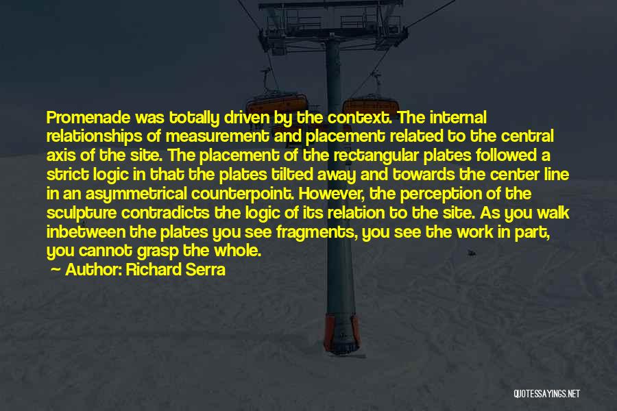 Richard Serra Quotes: Promenade Was Totally Driven By The Context. The Internal Relationships Of Measurement And Placement Related To The Central Axis Of