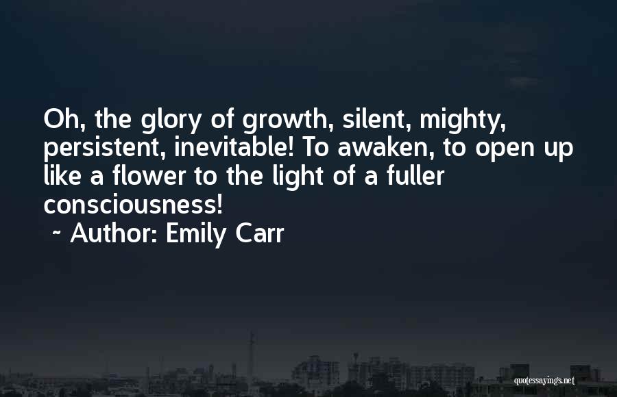 Emily Carr Quotes: Oh, The Glory Of Growth, Silent, Mighty, Persistent, Inevitable! To Awaken, To Open Up Like A Flower To The Light