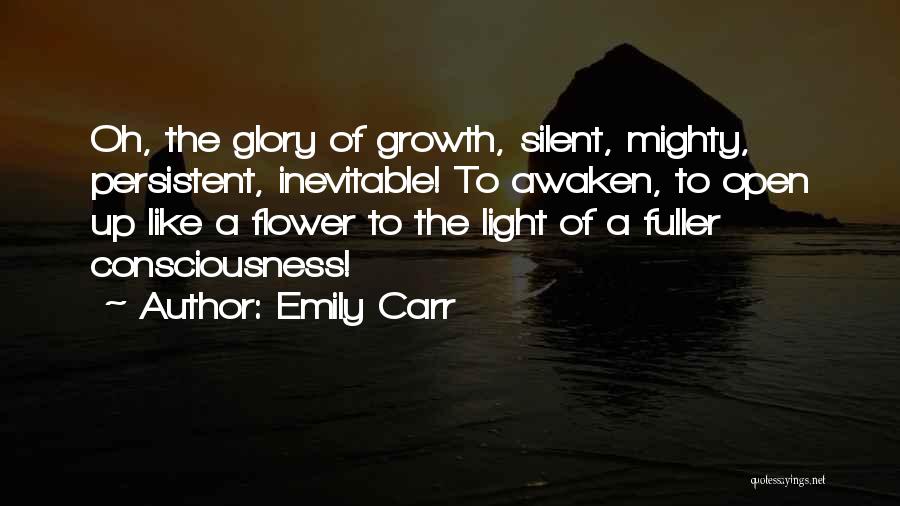 Emily Carr Quotes: Oh, The Glory Of Growth, Silent, Mighty, Persistent, Inevitable! To Awaken, To Open Up Like A Flower To The Light