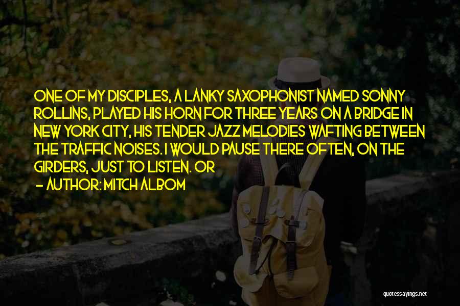 Mitch Albom Quotes: One Of My Disciples, A Lanky Saxophonist Named Sonny Rollins, Played His Horn For Three Years On A Bridge In