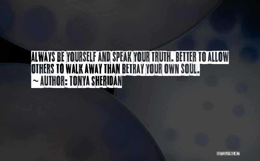 Tonya Sheridan Quotes: Always Be Yourself And Speak Your Truth. Better To Allow Others To Walk Away Than Betray Your Own Soul.