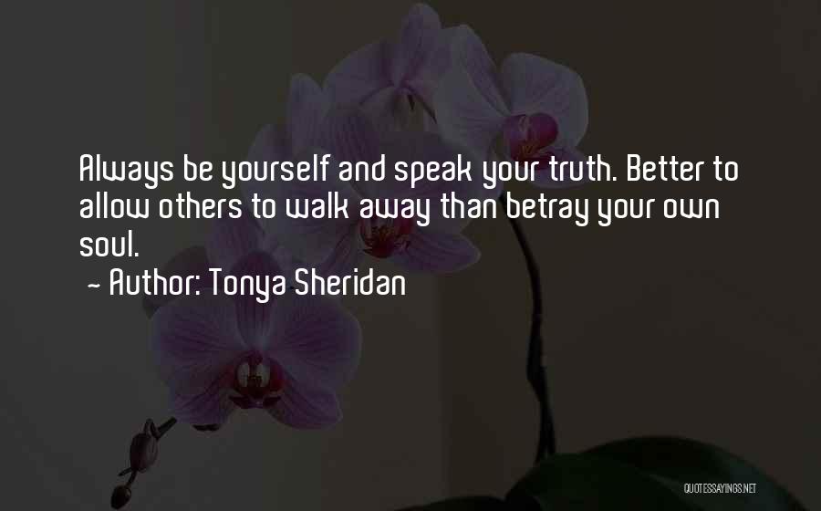 Tonya Sheridan Quotes: Always Be Yourself And Speak Your Truth. Better To Allow Others To Walk Away Than Betray Your Own Soul.