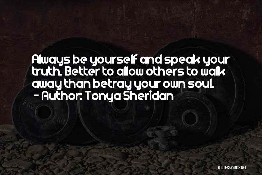 Tonya Sheridan Quotes: Always Be Yourself And Speak Your Truth. Better To Allow Others To Walk Away Than Betray Your Own Soul.