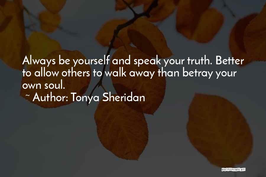 Tonya Sheridan Quotes: Always Be Yourself And Speak Your Truth. Better To Allow Others To Walk Away Than Betray Your Own Soul.