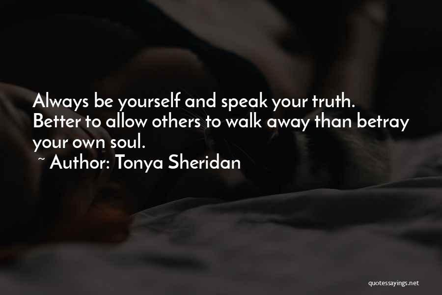 Tonya Sheridan Quotes: Always Be Yourself And Speak Your Truth. Better To Allow Others To Walk Away Than Betray Your Own Soul.