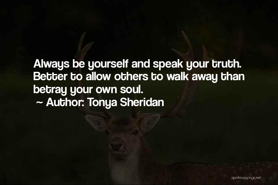 Tonya Sheridan Quotes: Always Be Yourself And Speak Your Truth. Better To Allow Others To Walk Away Than Betray Your Own Soul.