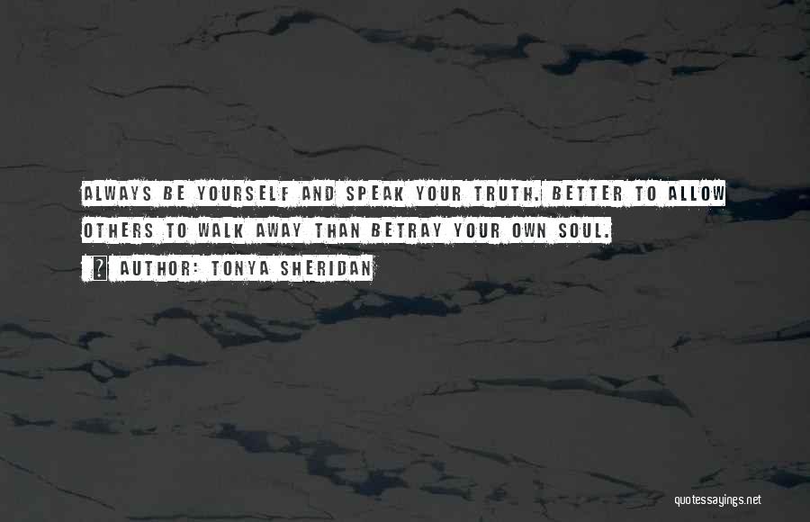 Tonya Sheridan Quotes: Always Be Yourself And Speak Your Truth. Better To Allow Others To Walk Away Than Betray Your Own Soul.