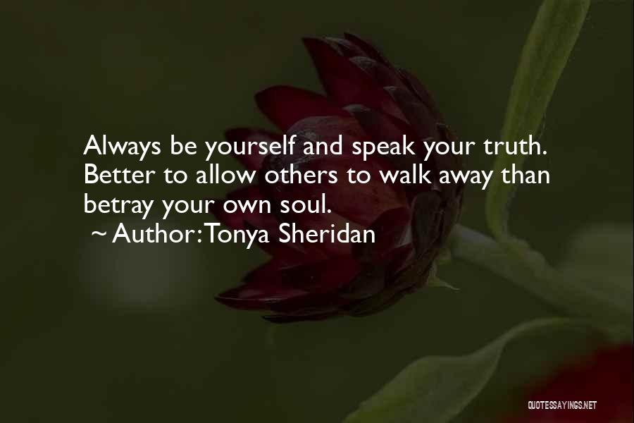 Tonya Sheridan Quotes: Always Be Yourself And Speak Your Truth. Better To Allow Others To Walk Away Than Betray Your Own Soul.