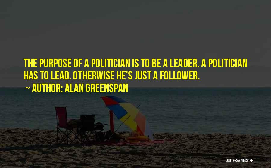 Alan Greenspan Quotes: The Purpose Of A Politician Is To Be A Leader. A Politician Has To Lead. Otherwise He's Just A Follower.