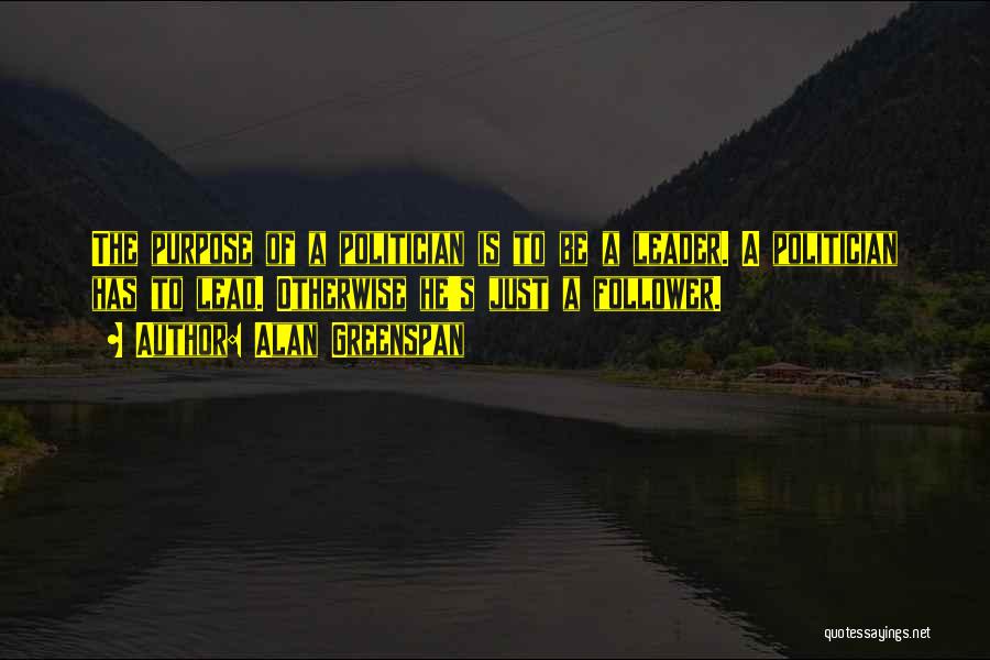 Alan Greenspan Quotes: The Purpose Of A Politician Is To Be A Leader. A Politician Has To Lead. Otherwise He's Just A Follower.