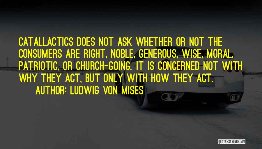 Ludwig Von Mises Quotes: Catallactics Does Not Ask Whether Or Not The Consumers Are Right, Noble, Generous, Wise, Moral, Patriotic, Or Church-going. It Is