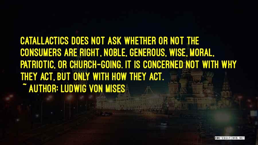 Ludwig Von Mises Quotes: Catallactics Does Not Ask Whether Or Not The Consumers Are Right, Noble, Generous, Wise, Moral, Patriotic, Or Church-going. It Is