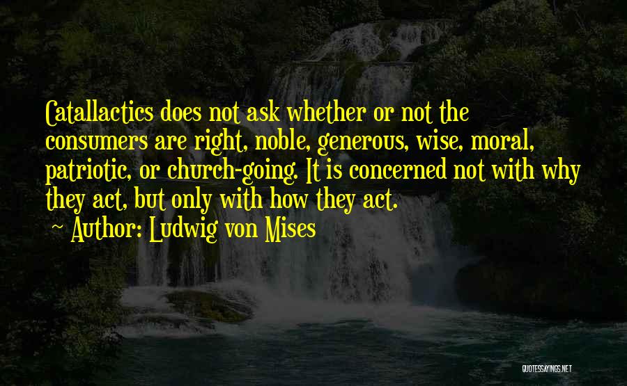 Ludwig Von Mises Quotes: Catallactics Does Not Ask Whether Or Not The Consumers Are Right, Noble, Generous, Wise, Moral, Patriotic, Or Church-going. It Is