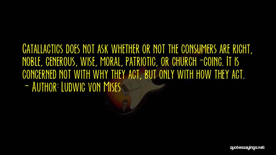 Ludwig Von Mises Quotes: Catallactics Does Not Ask Whether Or Not The Consumers Are Right, Noble, Generous, Wise, Moral, Patriotic, Or Church-going. It Is