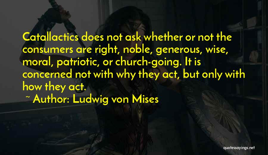 Ludwig Von Mises Quotes: Catallactics Does Not Ask Whether Or Not The Consumers Are Right, Noble, Generous, Wise, Moral, Patriotic, Or Church-going. It Is