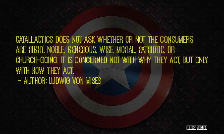 Ludwig Von Mises Quotes: Catallactics Does Not Ask Whether Or Not The Consumers Are Right, Noble, Generous, Wise, Moral, Patriotic, Or Church-going. It Is