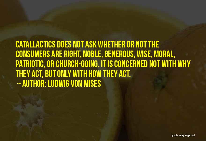 Ludwig Von Mises Quotes: Catallactics Does Not Ask Whether Or Not The Consumers Are Right, Noble, Generous, Wise, Moral, Patriotic, Or Church-going. It Is