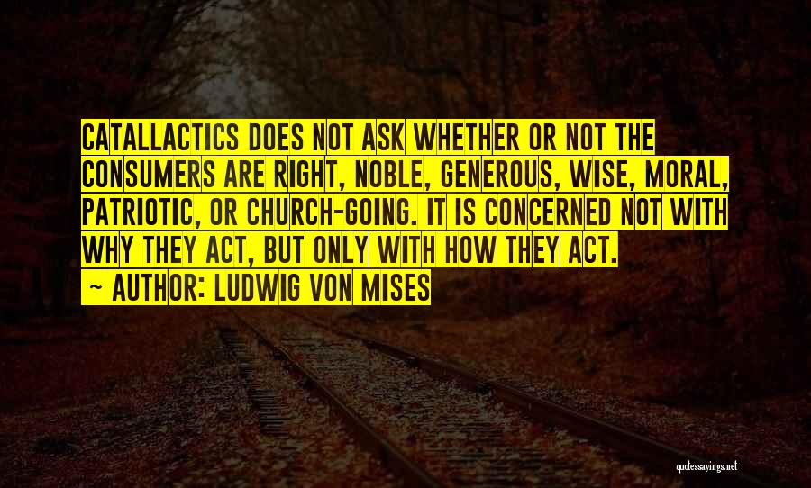 Ludwig Von Mises Quotes: Catallactics Does Not Ask Whether Or Not The Consumers Are Right, Noble, Generous, Wise, Moral, Patriotic, Or Church-going. It Is
