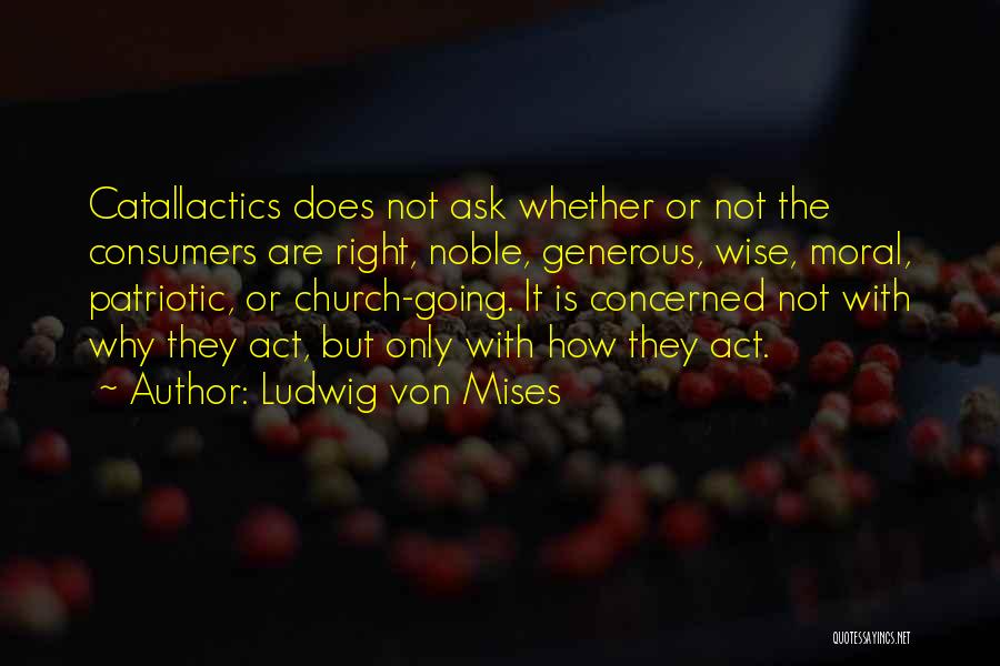 Ludwig Von Mises Quotes: Catallactics Does Not Ask Whether Or Not The Consumers Are Right, Noble, Generous, Wise, Moral, Patriotic, Or Church-going. It Is