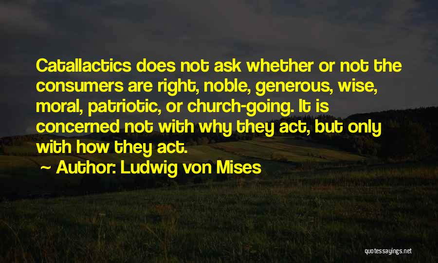 Ludwig Von Mises Quotes: Catallactics Does Not Ask Whether Or Not The Consumers Are Right, Noble, Generous, Wise, Moral, Patriotic, Or Church-going. It Is