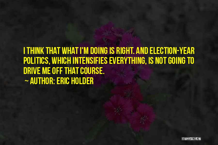 Eric Holder Quotes: I Think That What I'm Doing Is Right. And Election-year Politics, Which Intensifies Everything, Is Not Going To Drive Me