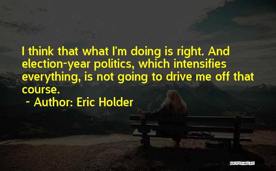 Eric Holder Quotes: I Think That What I'm Doing Is Right. And Election-year Politics, Which Intensifies Everything, Is Not Going To Drive Me