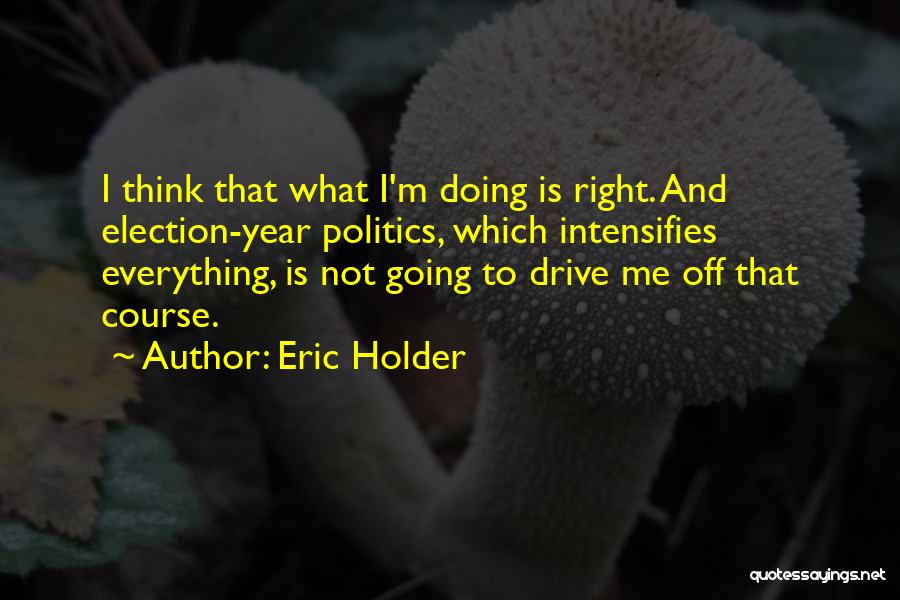Eric Holder Quotes: I Think That What I'm Doing Is Right. And Election-year Politics, Which Intensifies Everything, Is Not Going To Drive Me