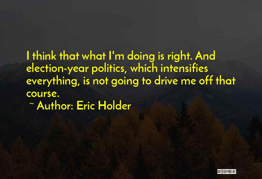 Eric Holder Quotes: I Think That What I'm Doing Is Right. And Election-year Politics, Which Intensifies Everything, Is Not Going To Drive Me