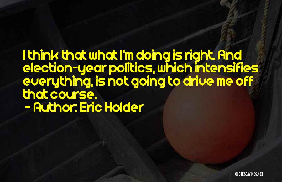 Eric Holder Quotes: I Think That What I'm Doing Is Right. And Election-year Politics, Which Intensifies Everything, Is Not Going To Drive Me