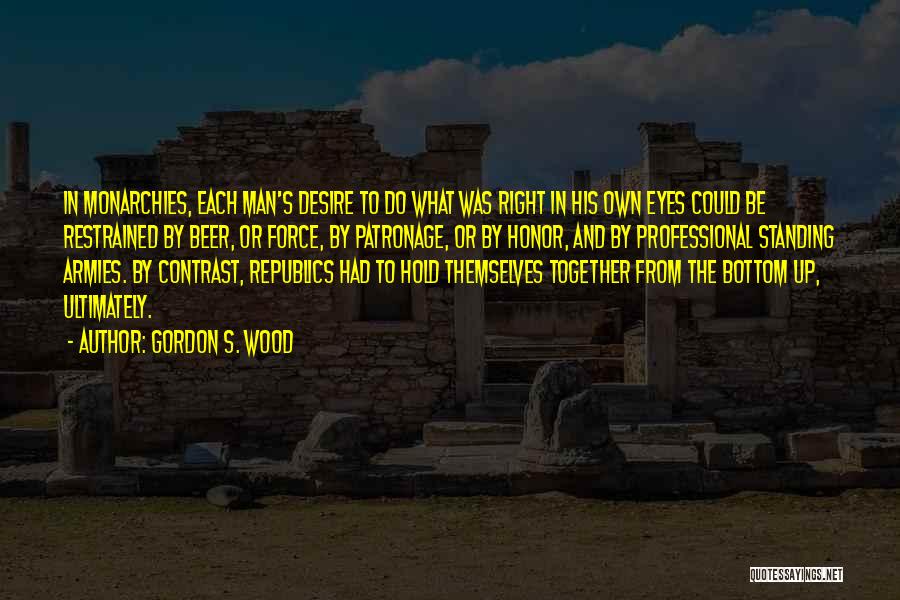 Gordon S. Wood Quotes: In Monarchies, Each Man's Desire To Do What Was Right In His Own Eyes Could Be Restrained By Beer, Or