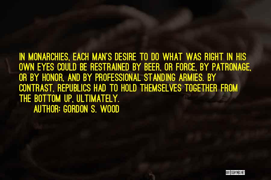 Gordon S. Wood Quotes: In Monarchies, Each Man's Desire To Do What Was Right In His Own Eyes Could Be Restrained By Beer, Or