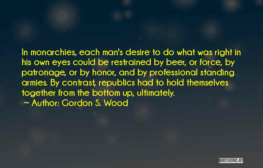 Gordon S. Wood Quotes: In Monarchies, Each Man's Desire To Do What Was Right In His Own Eyes Could Be Restrained By Beer, Or