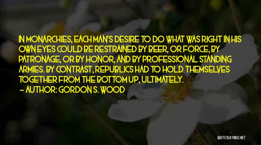 Gordon S. Wood Quotes: In Monarchies, Each Man's Desire To Do What Was Right In His Own Eyes Could Be Restrained By Beer, Or