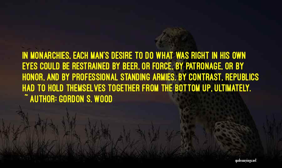 Gordon S. Wood Quotes: In Monarchies, Each Man's Desire To Do What Was Right In His Own Eyes Could Be Restrained By Beer, Or
