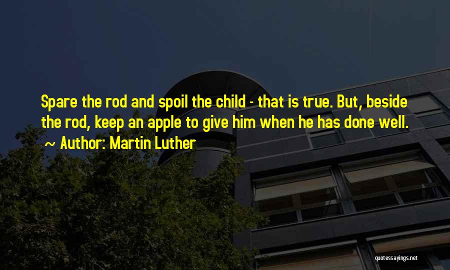 Martin Luther Quotes: Spare The Rod And Spoil The Child - That Is True. But, Beside The Rod, Keep An Apple To Give