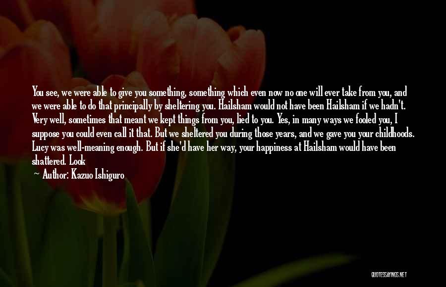 Kazuo Ishiguro Quotes: You See, We Were Able To Give You Something, Something Which Even Now No One Will Ever Take From You,