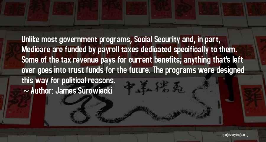 James Surowiecki Quotes: Unlike Most Government Programs, Social Security And, In Part, Medicare Are Funded By Payroll Taxes Dedicated Specifically To Them. Some